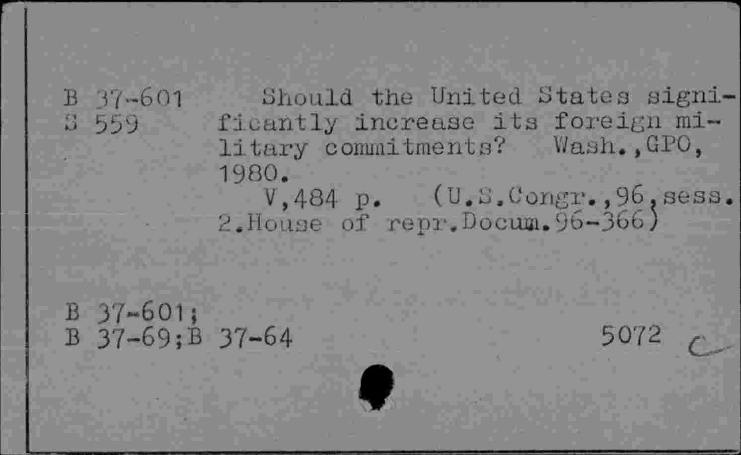 ﻿B 37-601 Should the United States signi-S 559 ficantly increase its foreign military commitments? Wash.,GPO, 1980.
V,484 p. (U.S.Congr.,96.sess. 2.House of repr.Docuai.96-366)
B 37-601;
B 37-69;B 37-64
5072